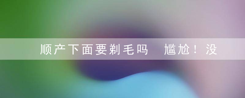 顺产下面要剃毛吗 尴尬！没想到还需要这步操作！